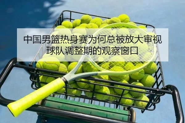 中国男篮热身赛为何总被放大审视 球队调整期的观察窗口